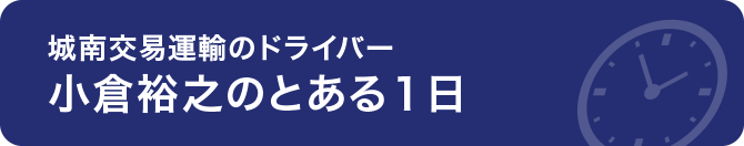 ～ 城南交易運輸のドライバー「小倉 裕之」のとある1日 ～